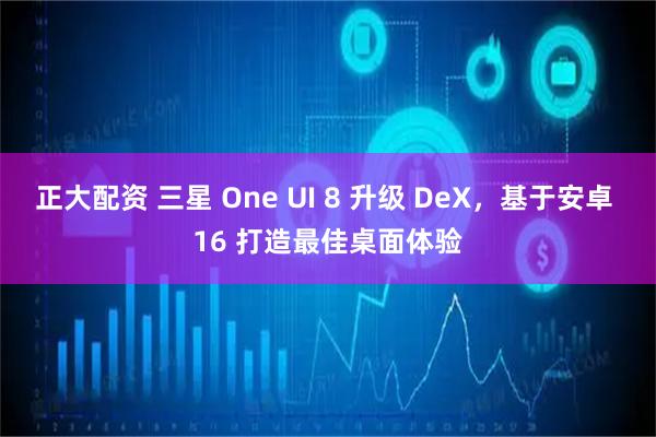 正大配资 三星 One UI 8 升级 DeX，基于安卓 16 打造最佳桌面体验
