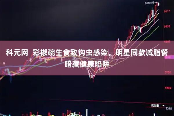 科元网  彩椒碗生食致钩虫感染，明星同款减脂餐暗藏健康陷阱