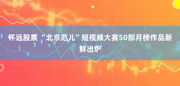 怀远股票 “北京范儿”短视频大赛50部月榜作品新鲜出炉