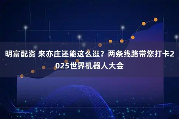 明富配资 来亦庄还能这么逛？两条线路带您打卡2025世界机器人大会