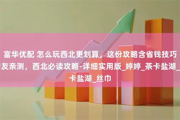 富华优配 怎么玩西北更划算，这份攻略含省钱技巧，驴友亲测，西北必读攻略-详细实用版_婷婷_茶卡盐湖_丝巾
