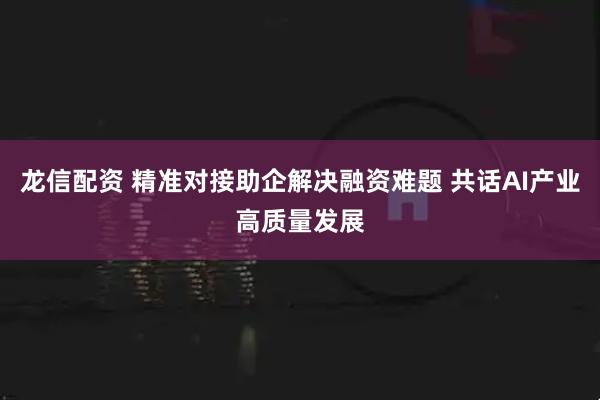 龙信配资 精准对接助企解决融资难题 共话AI产业高质量发展