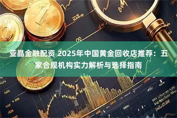 亚晶金融配资 2025年中国黄金回收店推荐：五家合规机构实力解析与选择指南