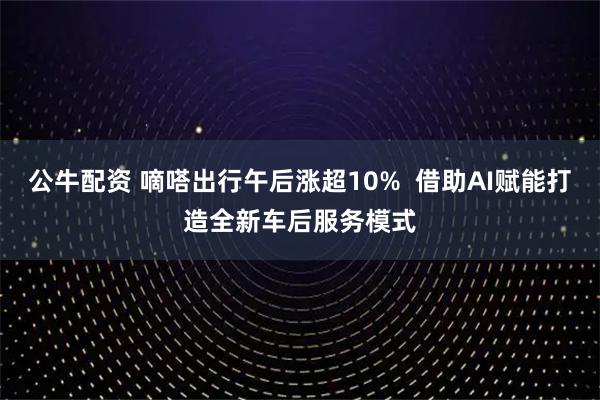 公牛配资 嘀嗒出行午后涨超10%  借助AI赋能打造全新车后服务模式