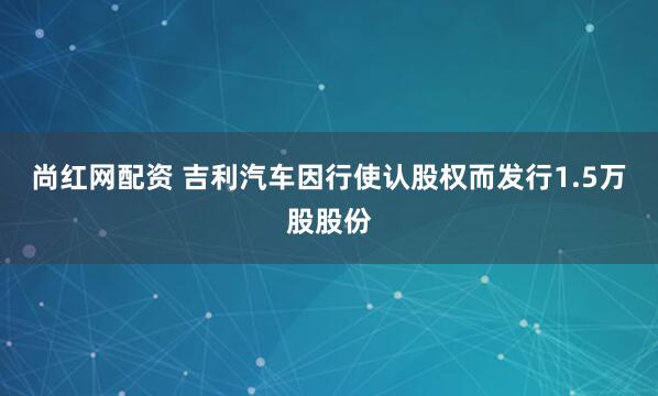 尚红网配资 吉利汽车因行使认股权而发行1.5万股股份