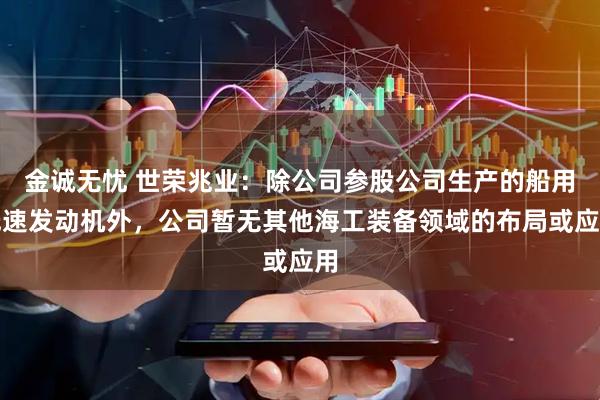 金诚无忧 世荣兆业：除公司参股公司生产的船用低速发动机外，公司暂无其他海工装备领域的布局或应用
