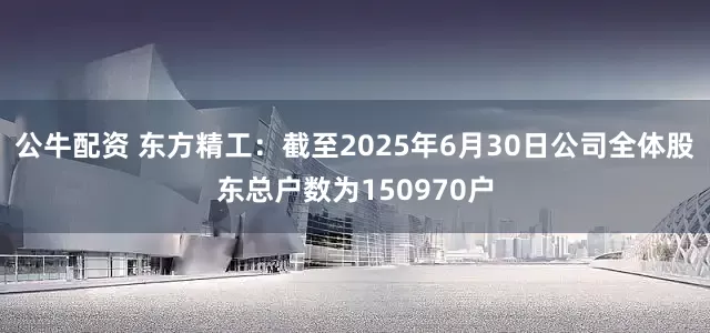 公牛配资 东方精工：截至2025年6月30日公司全体股东总户数为150970户
