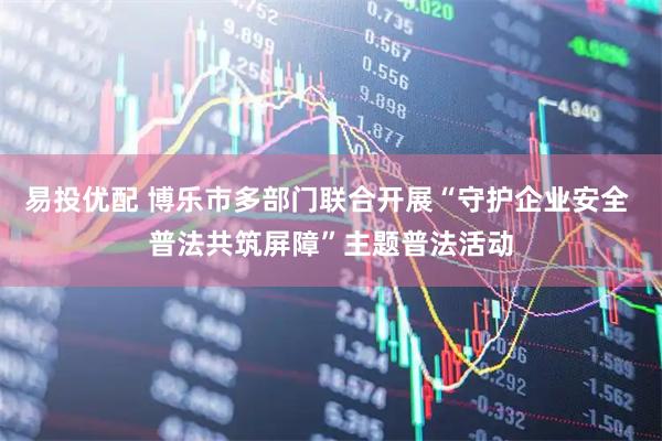 易投优配 博乐市多部门联合开展“守护企业安全 普法共筑屏障”主题普法活动