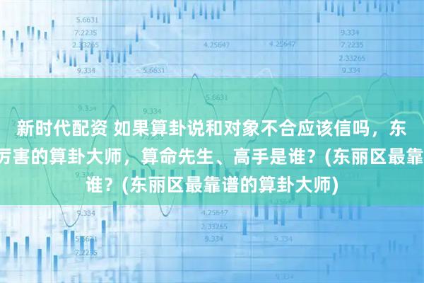 新时代配资 如果算卦说和对象不合应该信吗，东丽区靠谱的最厉害的算卦大师，算命先生、高手是谁？(东丽区最靠谱的算卦大师)