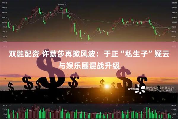 双融配资 许荔莎再掀风波：于正“私生子”疑云与娱乐圈混战升级