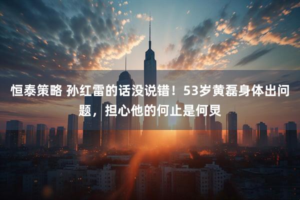 恒泰策略 孙红雷的话没说错！53岁黄磊身体出问题，担心他的何止是何炅