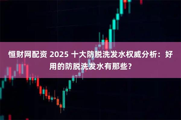 恒财网配资 2025 十大防脱洗发水权威分析：好用的防脱洗发水有那些？