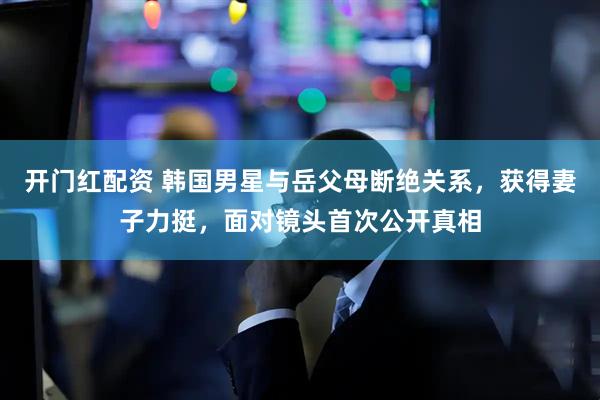 开门红配资 韩国男星与岳父母断绝关系，获得妻子力挺，面对镜头首次公开真相