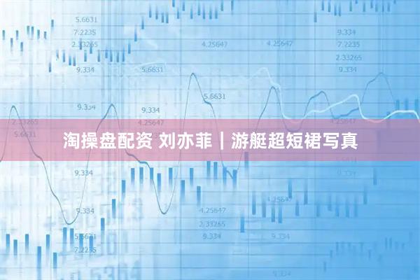 淘操盘配资 刘亦菲｜游艇超短裙写真