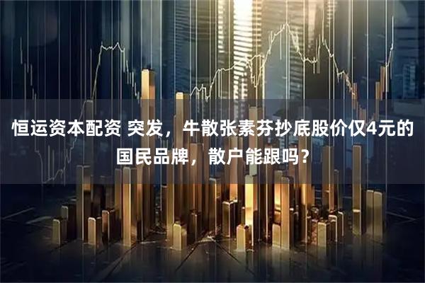 恒运资本配资 突发，牛散张素芬抄底股价仅4元的国民品牌，散户能跟吗？