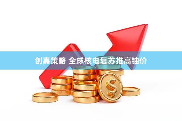 创嘉策略 全球核电复苏推高铀价
