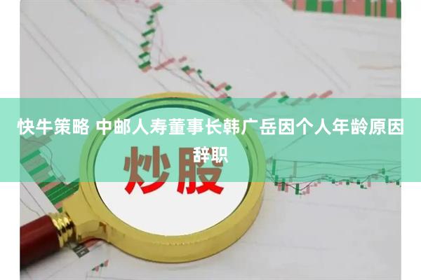 快牛策略 中邮人寿董事长韩广岳因个人年龄原因辞职