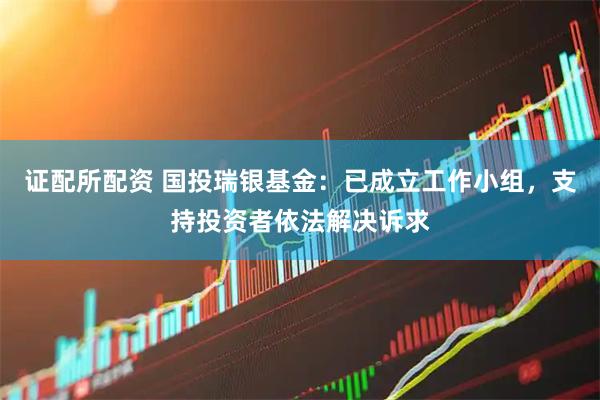 证配所配资 国投瑞银基金：已成立工作小组，支持投资者依法解决诉求