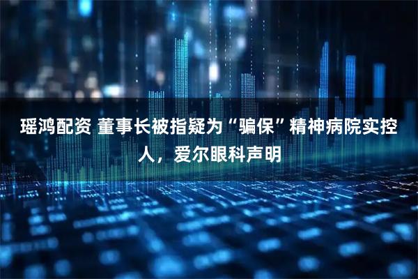 瑶鸿配资 董事长被指疑为“骗保”精神病院实控人，爱尔眼科声明