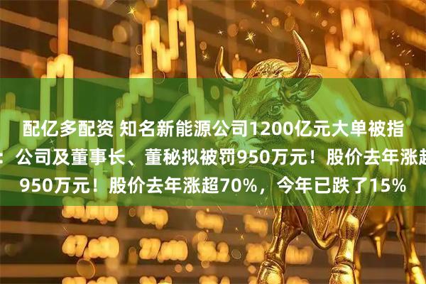配亿多配资 知名新能源公司1200亿元大单被指“注水”，证监会出手：公司及董事长、董秘拟被罚950万元！股价去年涨超70%，今年已跌了15%