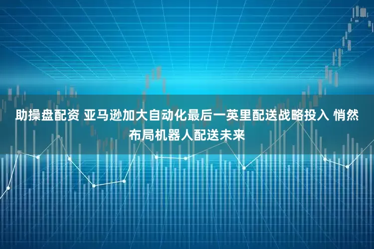 助操盘配资 亚马逊加大自动化最后一英里配送战略投入 悄然布局机器人配送未来